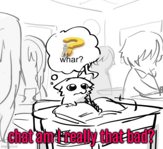 Whar? | chat am I really that bad? | image tagged in whar | made w/ Imgflip meme maker