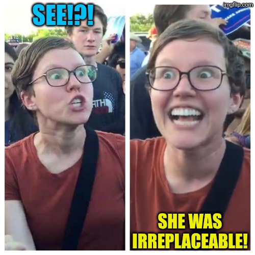 Social Justice Warrior Hypocrisy | SEE!?! SHE WAS IRREPLACEABLE! | image tagged in social justice warrior hypocrisy | made w/ Imgflip meme maker