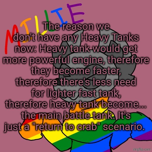 Millie's fursona announcement template | The reason we don't have any Heavy Tanks now: Heavy tank would get more powerful engine, therefore they become faster, therefore there's less need for lighter fast tank, therefore heavy tank become... the main battle tank. It's just a "return to crab" scenario. | image tagged in millie's fursona announcement template | made w/ Imgflip meme maker
