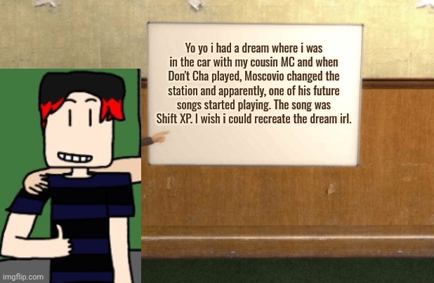 I (creator) made this dream up btw | Yo yo i had a dream where i was in the car with my cousin MC and when Don't Cha played, Moscovio changed the station and apparently, one of his future songs started playing. The song was Shift XP. I wish i could recreate the dream irl. | image tagged in william,dreams,radio,music | made w/ Imgflip meme maker