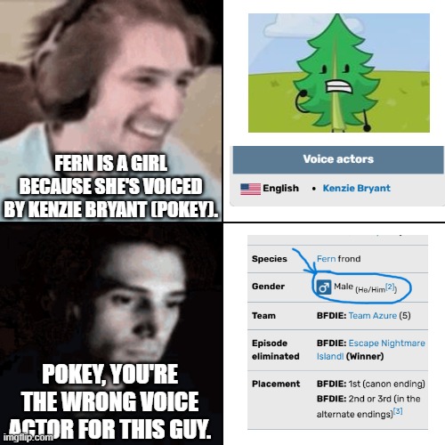 I was thinking Fern is a girl until... | FERN IS A GIRL BECAUSE SHE'S VOICED BY KENZIE BRYANT (POKEY). POKEY, YOU'RE THE WRONG VOICE ACTOR FOR THIS GUY. | image tagged in xqcdespair | made w/ Imgflip meme maker