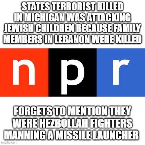 You don't hate them enough | STATES TERRORIST KILLED IN MICHIGAN WAS ATTACKING JEWISH CHILDREN BECAUSE FAMILY MEMBERS IN LEBANON WERE KILLED; FORGETS TO MENTION THEY WERE HEZBOLLAH FIGHTERS MANNING A MISSILE LAUNCHER | image tagged in npr logo | made w/ Imgflip meme maker