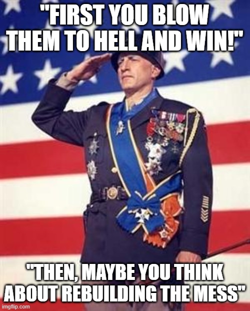 Patton Salutes You | "FIRST YOU BLOW THEM TO HELL AND WIN!"; "THEN, MAYBE YOU THINK ABOUT REBUILDING THE MESS" | image tagged in patton salutes you | made w/ Imgflip meme maker