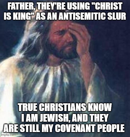 jesus facepalm | FATHER, THEY'RE USING "CHRIST IS KING" AS AN ANTISEMITIC SLUR; TRUE CHRISTIANS KNOW I AM JEWISH, AND THEY ARE STILL MY COVENANT PEOPLE | image tagged in jesus facepalm | made w/ Imgflip meme maker