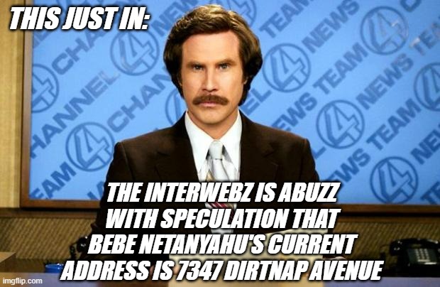 Seems the official proof-of-life press release is a video from 2024. | THIS JUST IN:; THE INTERWEBZ IS ABUZZ
WITH SPECULATION THAT
BEBE NETANYAHU'S CURRENT
ADDRESS IS 7347 DIRTNAP AVENUE | image tagged in breaking news,netanyahu | made w/ Imgflip meme maker
