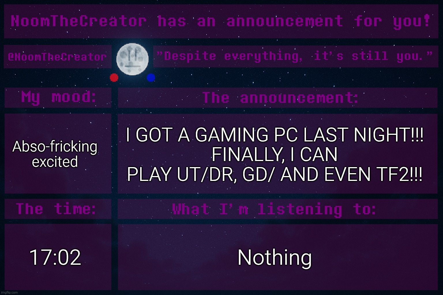 I'M SO GRATEFUL FOR MY DAD WHO BOUGHT THIS (with my own money that I've collected from relatives on special days). | Abso-fricking excited; I GOT A GAMING PC LAST NIGHT!!!
FINALLY, I CAN PLAY UT/DR, GD/ AND EVEN TF2!!! 17:02; Nothing | image tagged in noomthecreator announcement temp old | made w/ Imgflip meme maker