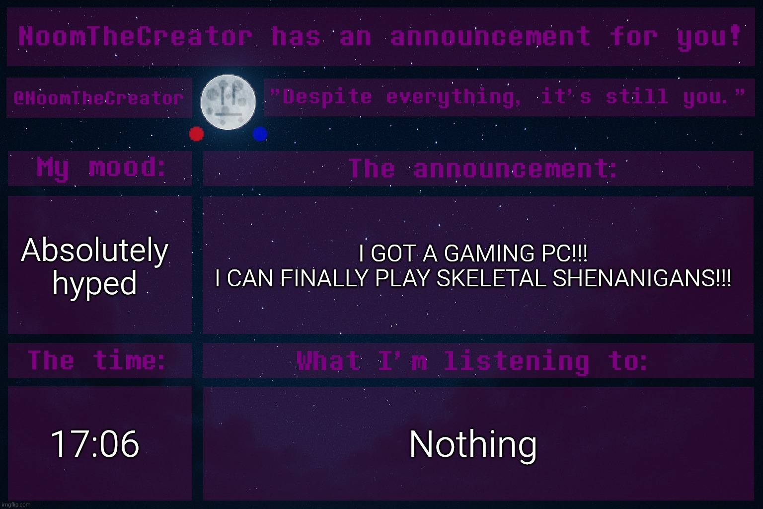I'M SO GRATEFUL FOR MY DAD WHO BOUGHT THIS (with my own money that I've collected from relatives on special days). | Absolutely hyped; I GOT A GAMING PC!!!
I CAN FINALLY PLAY SKELETAL SHENANIGANS!!! 17:06; Nothing | image tagged in noomthecreator announcement temp old | made w/ Imgflip meme maker