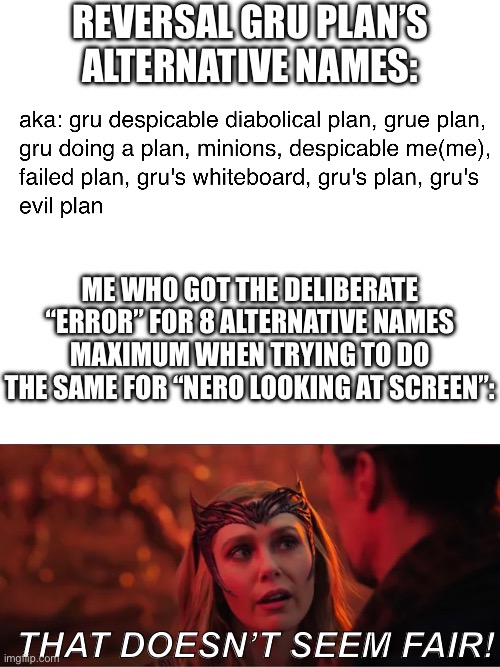 That one (probably some others too) gets 9 but the rest of us get 8? REALLY UNFAIR | REVERSAL GRU PLAN’S ALTERNATIVE NAMES:; ME WHO GOT THE DELIBERATE “ERROR” FOR 8 ALTERNATIVE NAMES MAXIMUM WHEN TRYING TO DO THE SAME FOR “NERO LOOKING AT SCREEN”:; THAT DOESN’T SEEM FAIR! | image tagged in that doesn't seem fair,unfair,templates,so wrong,alternative name,random tag i decided to put | made w/ Imgflip meme maker