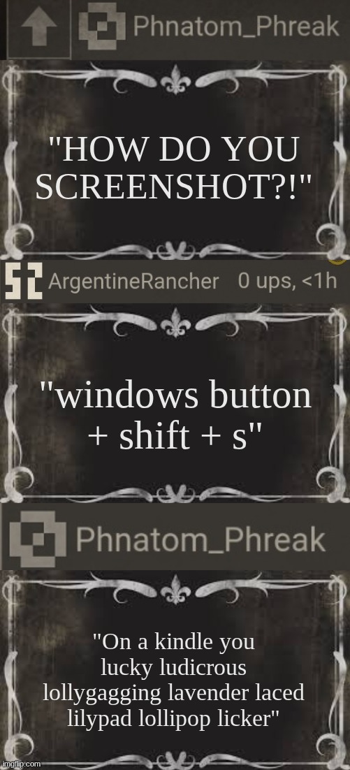 "windows button + shift + s" "HOW DO YOU SCREENSHOT?!" "On a kindle you lucky ludicrous lollygagging lavender laced lilypad lollipop licker" | made w/ Imgflip meme maker