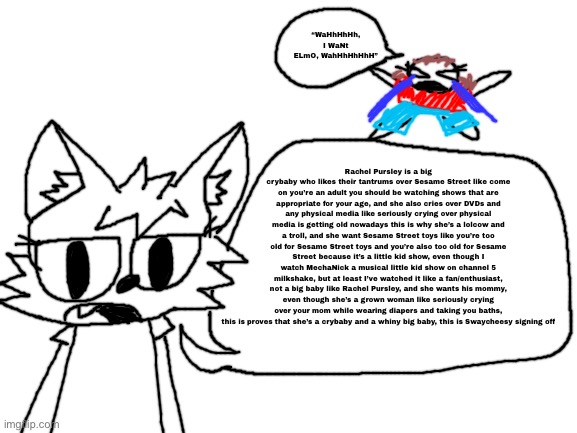 A rant about Rachel pursley without goanimate threats | “WaHhHhHh, I WaNt ELmO, WahHhHhHhH”; Rachel Pursley is a big crybaby who likes their tantrums over Sesame Street like come on you’re an adult you should be watching shows that are appropriate for your age, and she also cries over DVDs and any physical media like seriously crying over physical media is getting old nowadays this is why she’s a lolcow and a troll, and she want Sesame Street toys like you’re too old for Sesame Street toys and you’re also too old for Sesame Street because it’s a little kid show, even though I watch MechaNick a musical little kid show on channel 5 milkshake, but at least I’ve watched it like a fan/enthusiast, not a big baby like Rachel Pursley, and she wants his mommy, even though she’s a grown woman like seriously crying over your mom while wearing diapers and taking you baths, this is proves that she’s a crybaby and a whiny big baby, this is Swaycheesy signing off | image tagged in blank white template | made w/ Imgflip meme maker
