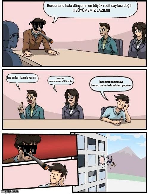 Boardroom Meeting Suggestion Meme | Burdurland hala dünyanın en büyük redit sayfası değil
     !!!BÜYÜMEMİZ LAZIM!!! İnsanları banlayalım; İnsanların paylaşımlarını kötüleyelim; İnsanları banlamayı bırakıp daha fazla reklam yapalım | image tagged in memes,boardroom meeting suggestion | made w/ Imgflip meme maker
