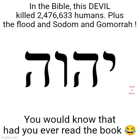 The devil in the Bible is YHVH | In the Bible, this DEVIL killed 2,476,633 humans. Plus the flood and Sodom and Gomorrah ! Thoth al Khem; You would know that had you ever read the book 😂 | image tagged in yahweh sucks,yahweh is the liar and murderer from the beginning,jesus said so in john 8 verse 44,yahweh is the devil | made w/ Imgflip meme maker
