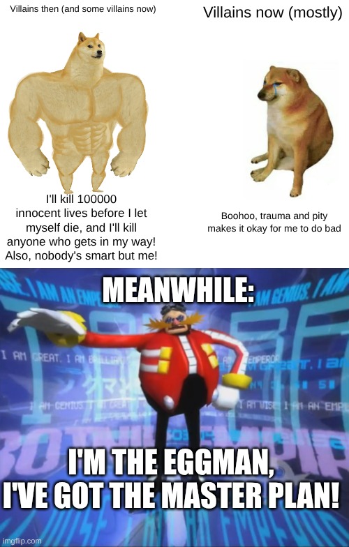 Villains then (and some villains now); Villains now (mostly); I'll kill 100000 innocent lives before I let myself die, and I'll kill anyone who gets in my way!
Also, nobody's smart but me! Boohoo, trauma and pity makes it okay for me to do bad; MEANWHILE:; I'M THE EGGMAN, I'VE GOT THE MASTER PLAN! | image tagged in memes,buff doge vs cheems,eggman's announcement | made w/ Imgflip meme maker