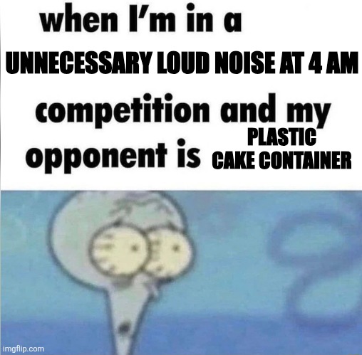 whe i'm in a competition and my opponent is | UNNECESSARY LOUD NOISE AT 4 AM; PLASTIC CAKE CONTAINER | image tagged in whe i'm in a competition and my opponent is | made w/ Imgflip meme maker