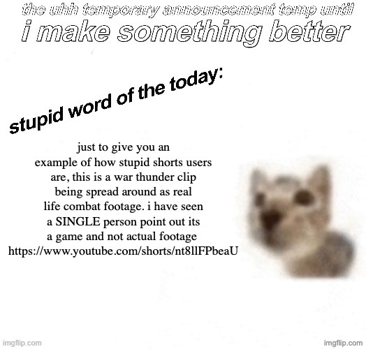 its actually so infuriating seeing people believe its real and praising the fake pilot | just to give you an example of how stupid shorts users are, this is a war thunder clip being spread around as real life combat footage. i have seen a SINGLE person point out its a game and not actual footage 
https://www.youtube.com/shorts/nt8llFPbeaU | image tagged in the uhh stupid car announcement temp temporary | made w/ Imgflip meme maker