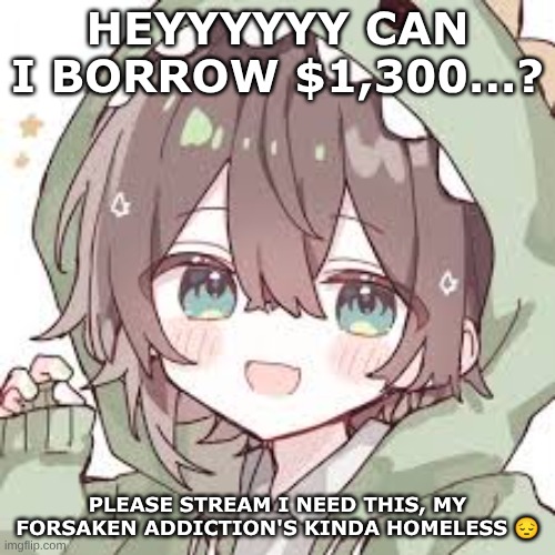 GUYS. PLEASE. I NEED THIS ??? y'all know the hyperfixation HURTS | HEYYYYYY CAN I BORROW $1,300...? PLEASE STREAM I NEED THIS, MY FORSAKEN ADDICTION'S KINDA HOMELESS 😔 | image tagged in dino guy no background | made w/ Imgflip meme maker