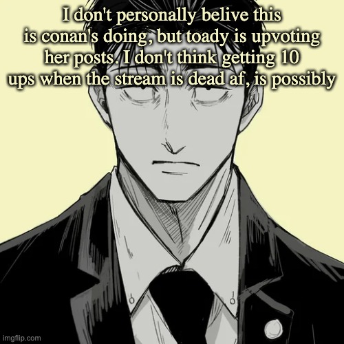 Shin Template - Higuruma | I don't personally belive this is conan's doing, but toady is upvoting her posts. I don't think getting 10 ups when the stream is dead af, is possibly | image tagged in shin template - higuruma | made w/ Imgflip meme maker