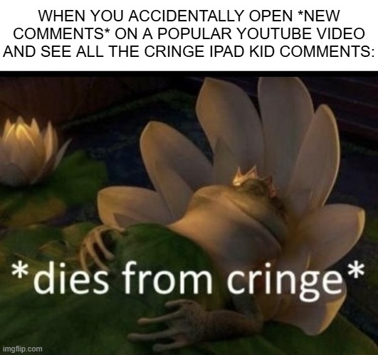 Dies from cringe | WHEN YOU ACCIDENTALLY OPEN *NEW COMMENTS* ON A POPULAR YOUTUBE VIDEO AND SEE ALL THE CRINGE IPAD KID COMMENTS: | image tagged in dies from cringe | made w/ Imgflip meme maker