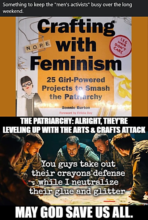 THE PATRIARCHY: ALRIGHT, THEY'RE LEVELING UP WITH THE ARTS & CRAFTS ATTACK; You guys take out their crayons defense while I neutralize their glue and glitter; MAY GOD SAVE US ALL. | image tagged in funny,feminism,patriarchy | made w/ Imgflip meme maker
