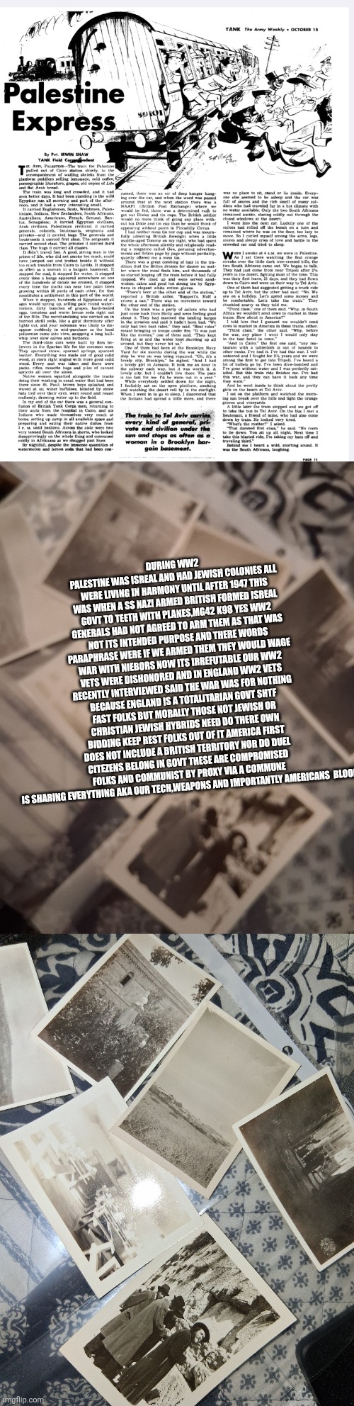 WW2 soldiers tried to warn America now a tiny nation aims for triggering ww3 | DURING WW2 PALESTINE WAS ISREAL AND HAD JEWISH COLONIES ALL WERE LIVING IN HARMONY UNTIL AFTER 1947 THIS WAS WHEN A SS NAZI ARMED BRITISH FORMED ISREAL GOVT TO TEETH WITH PLANES,MG42 K98 YES WW2 GENERALS HAD NOT AGREED TO ARM THEM AS THAT WAS NOT ITS INTENDED PURPOSE AND THERE WORDS PARAPHRASE WERE IF WE ARMED THEM THEY WOULD WAGE WAR WITH NIEBORS NOW ITS IRREFUTABLE OUR WW2 VETS WERE DISHONORED AND IN ENGLAND WW2 VETS RECENTLY INTERVIEWED SAID THE WAR WAS FOR NOTHING BECAUSE ENGLAND IS A TOTALITARIAN GOVT SHTF FAST FOLKS BUT MORALLY THOSE NOT JEWISH OR CHRISTIAN JEWISH HYBRIDS NEED DO THERE OWN BIDDING KEEP REST FOLKS OUT OF IT AMERICA FIRST DOES NOT INCLUDE A BRITISH TERRITORY NOR DO DUEL CITEZENS BELONG IN GOVT THESE ARE COMPROMISED FOLKS AND COMMUNIST BY PROXY VIA A COMMUNE IS SHARING EVERYTHING AKA OUR TECH,WEAPONS AND IMPORTANTLY AMERICANS  BLOOD | image tagged in facts,imnotcomplainingbutexplaining | made w/ Imgflip meme maker