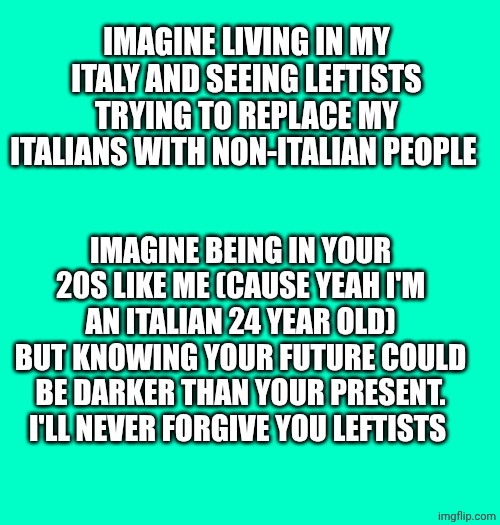 IMAGINE LIVING IN MY ITALY AND SEEING LEFTISTS TRYING TO REPLACE MY ITALIANS WITH NON-ITALIAN PEOPLE; IMAGINE BEING IN YOUR 20S LIKE ME (CAUSE YEAH I'M AN ITALIAN 24 YEAR OLD) BUT KNOWING YOUR FUTURE COULD BE DARKER THAN YOUR PRESENT. I'LL NEVER FORGIVE YOU LEFTISTS | made w/ Imgflip meme maker