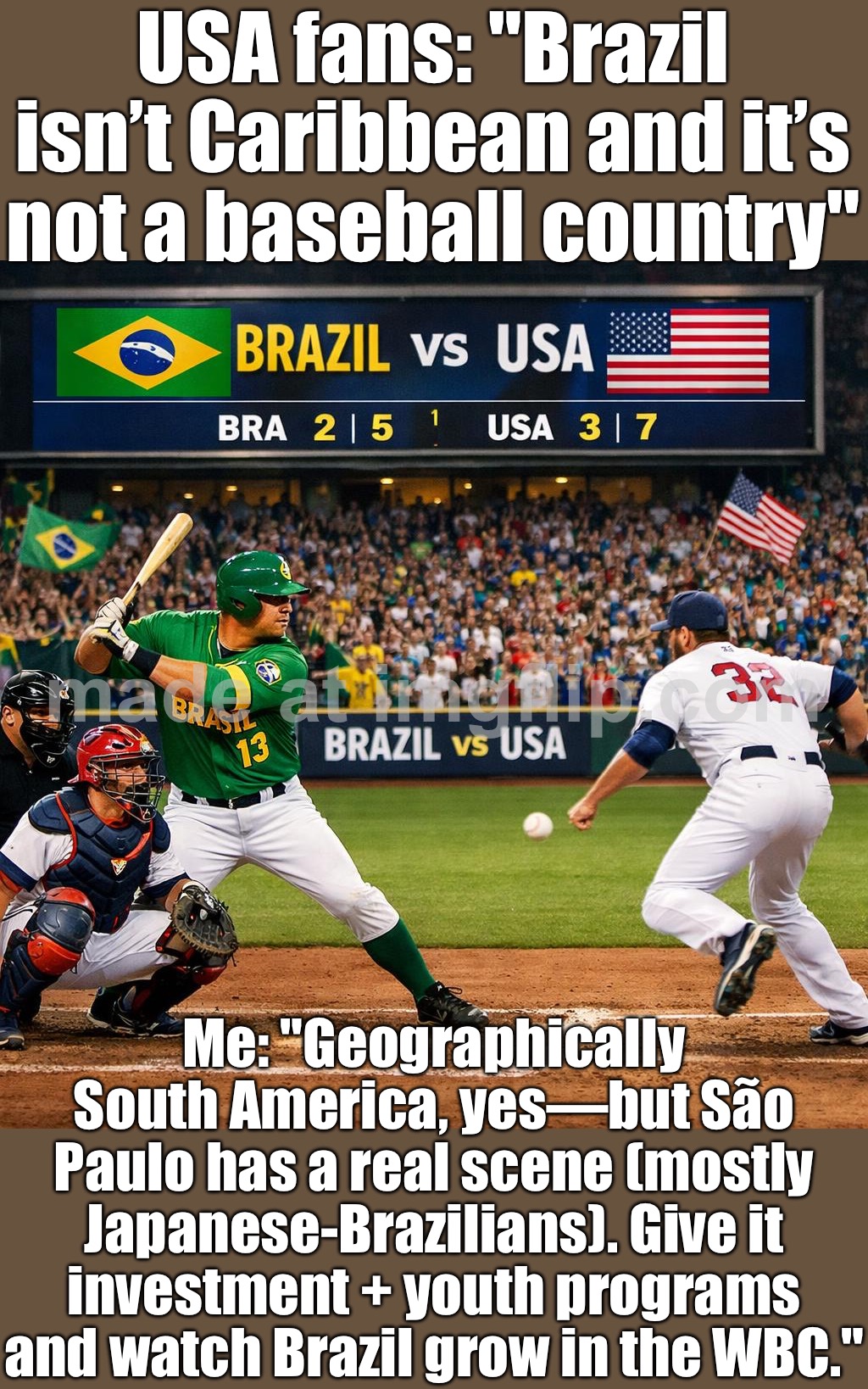 Brazil: We’ve got a real baseball scene in São Paulo—just needs more investment in youth programs | USA fans: "Brazil isn’t Caribbean and it’s not a baseball country"; Me: "Geographically South America, yes—but São Paulo has a real scene (mostly Japanese-Brazilians). Give it investment + youth programs and watch Brazil grow in the WBC." | image tagged in brazil vs usa,brazil,baseball,japanese,sports,usa | made w/ Imgflip meme maker