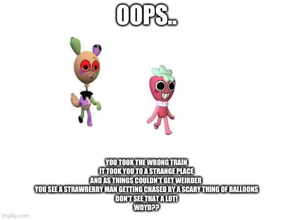 OOPS.. YOU TOOK THE WRONG TRAIN
IT TOOK YOU TO A STRANGE PLACE
AND AS THINGS COULDN'T GET WEIRDER 
YOU SEE A STRAWBERRY MAN GETTING CHASED BY A SCARY THING OF BALLOONS
DON'T SEE THAT A LOT!
WDYD?? | made w/ Imgflip meme maker