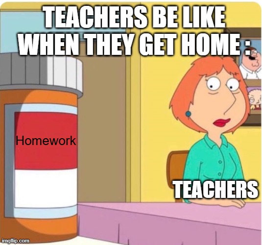 This IS True For Millons Of People | TEACHERS BE LIKE WHEN THEY GET HOME :; Homework; TEACHERS | image tagged in family guy louis pills,memes,school,homework sucks | made w/ Imgflip meme maker