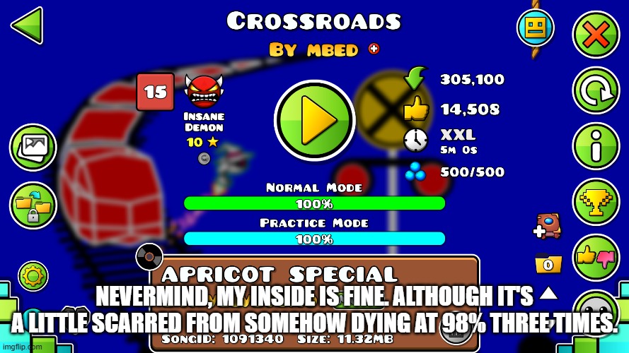 Two Insane demons completed in one day! | NEVERMIND, MY INSIDE IS FINE. ALTHOUGH IT'S A LITTLE SCARRED FROM SOMEHOW DYING AT 98% THREE TIMES. | image tagged in geometry dash,crossroads | made w/ Imgflip meme maker