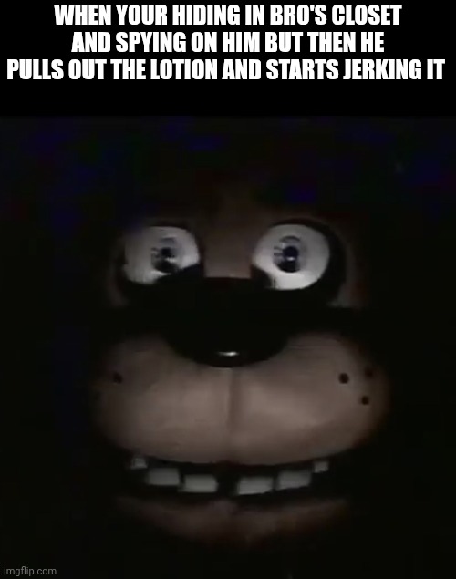 Traumatized. | WHEN YOUR HIDING IN BRO'S CLOSET AND SPYING ON HIM BUT THEN HE PULLS OUT THE LOTION AND STARTS JERKING IT | image tagged in freddy | made w/ Imgflip meme maker