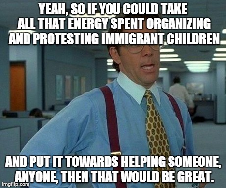 That Would Be Great | YEAH, SO IF YOU COULD TAKE ALL THAT ENERGY SPENT ORGANIZING AND PROTESTING IMMIGRANT CHILDREN AND PUT IT TOWARDS HELPING SOMEONE, ANYONE, TH | image tagged in memes,that would be great | made w/ Imgflip meme maker