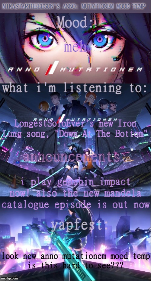 chat im back (actually back) (trust) (definitely trust me) | meh; LongestSoloEver's new Iron Lung song, "Down At The Bottom"; i play genshin impact now! also the new mandela catalogue episode is out now; look new anno mutationem mood temp
is this hard to see??? | image tagged in mikastartheeegon's anno mutationem mood temp | made w/ Imgflip meme maker