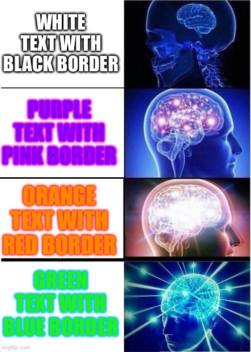 colorful | WHITE TEXT WITH BLACK BORDER; PURPLE TEXT WITH PINK BORDER; ORANGE TEXT WITH RED BORDER; GREEN TEXT WITH BLUE BORDER | image tagged in memes,expanding brain,colors,colorful,funny | made w/ Imgflip meme maker