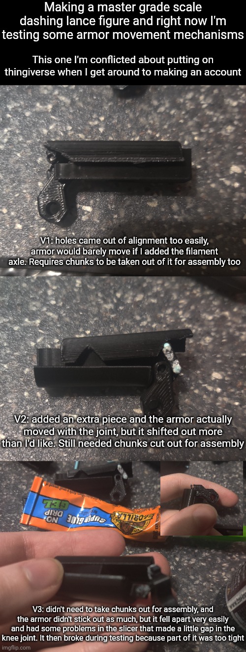 Safe to say progress is pretty slow | Making a master grade scale dashing lance figure and right now I'm testing some armor movement mechanisms; This one I'm conflicted about putting on thingiverse when I get around to making an account; V1: holes came out of alignment too easily, armor would barely move if I added the filament axle. Requires chunks to be taken out of it for assembly too; V2: added an extra piece and the armor actually moved with the joint, but it shifted out more than I'd like. Still needed chunks cut out for assembly; V3: didn't need to take chunks out for assembly, and the armor didn't stick out as much, but it fell apart very easily and had some problems in the slicer that made a little gap in the knee joint. It then broke during testing because part of it was too tight | made w/ Imgflip meme maker