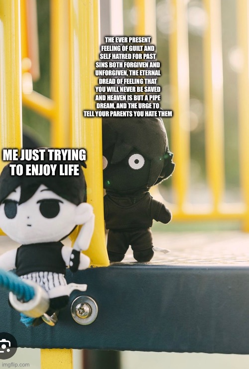 THE EVER PRESENT FEELING OF GUILT AND SELF HATRED FOR PAST SINS BOTH FORGIVEN AND UNFORGIVEN, THE ETERNAL DREAD OF FEELING THAT YOU WILL NEVER BE SAVED AND HEAVEN IS BUT A PIPE DREAM, AND THE URGE TO TELL YOUR PARENTS YOU HATE THEM; ME JUST TRYING TO ENJOY LIFE | made w/ Imgflip meme maker