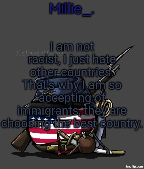 Millie's Union of the North Announcement template | I am not racist, I just hate other countries. That's why I am so accepting of immigrants, they are choosing the best country. | image tagged in millie's union of the north announcement template | made w/ Imgflip meme maker