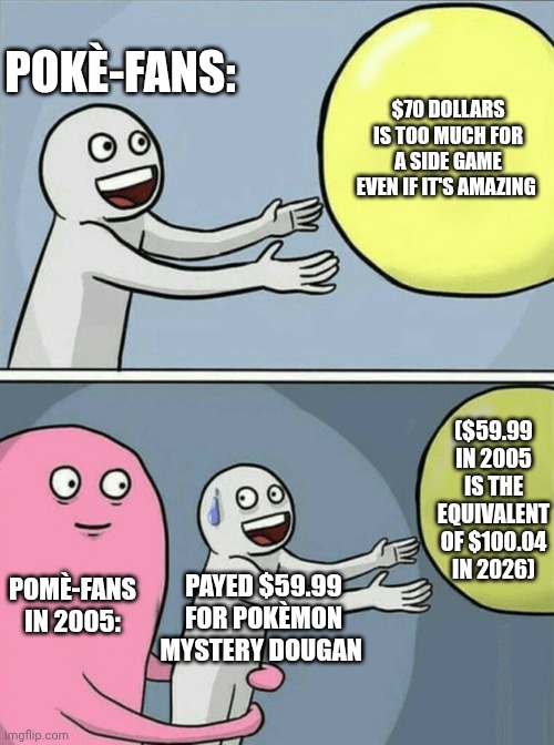 Running Away Balloon Meme | POKÈ-FANS:; $70 DOLLARS IS TOO MUCH FOR A SIDE GAME EVEN IF IT'S AMAZING; ($59.99 IN 2005 IS THE EQUIVALENT OF $100.04 IN 2026); POMÈ-FANS IN 2005:; PAYED $59.99 FOR POKÈMON MYSTERY DOUGAN | image tagged in memes,running away balloon,pokemon | made w/ Imgflip meme maker