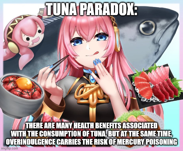 TUNA PARADOX:; THERE ARE MANY HEALTH BENEFITS ASSOCIATED WITH THE CONSUMPTION OF TUNA, BUT AT THE SAME TIME, OVERINDULGENCE CARRIES THE RISK OF MERCURY POISONING | image tagged in tuna,fish,vocaloid,facts | made w/ Imgflip meme maker