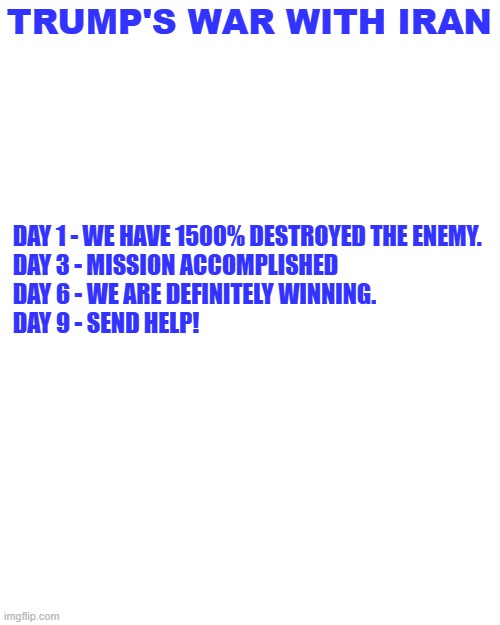 TRUMP'S WAR WITH IRAN; DAY 1 - WE HAVE 1500% DESTROYED THE ENEMY.
DAY 3 - MISSION ACCOMPLISHED
DAY 6 - WE ARE DEFINITELY WINNING.
DAY 9 - SEND HELP! | made w/ Imgflip meme maker