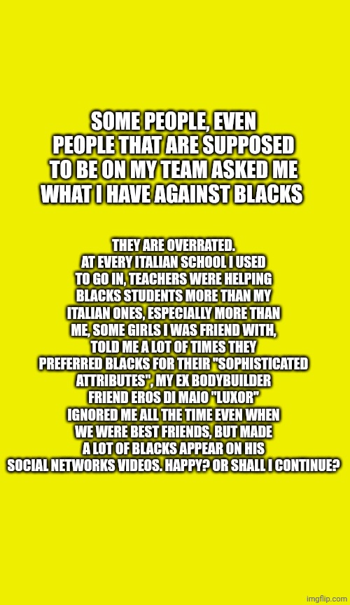 Here the reason. | THEY ARE OVERRATED. AT EVERY ITALIAN SCHOOL I USED TO GO IN, TEACHERS WERE HELPING BLACKS STUDENTS MORE THAN MY ITALIAN ONES, ESPECIALLY MORE THAN ME, SOME GIRLS I WAS FRIEND WITH, TOLD ME A LOT OF TIMES THEY PREFERRED BLACKS FOR THEIR "SOPHISTICATED ATTRIBUTES", MY EX BODYBUILDER FRIEND EROS DI MAIO "LUXOR" IGNORED ME ALL THE TIME EVEN WHEN WE WERE BEST FRIENDS, BUT MADE A LOT OF BLACKS APPEAR ON HIS SOCIAL NETWORKS VIDEOS. HAPPY? OR SHALL I CONTINUE? SOME PEOPLE, EVEN PEOPLE THAT ARE SUPPOSED TO BE ON MY TEAM ASKED ME WHAT I HAVE AGAINST BLACKS | made w/ Imgflip meme maker
