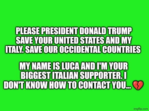 PLEASE PRESIDENT DONALD TRUMP SAVE YOUR UNITED STATES AND MY ITALY. SAVE OUR OCCIDENTAL COUNTRIES; MY NAME IS LUCA AND I'M YOUR BIGGEST ITALIAN SUPPORTER. I DON'T KNOW HOW TO CONTACT YOU... 💔 | made w/ Imgflip meme maker