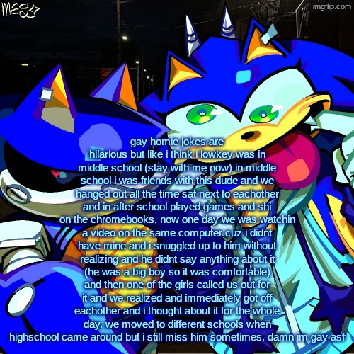 holy yapfest | gay homie jokes are hilarious but like i think i lowkey was in middle school (stay with me now) in middle school i was friends with this dude and we hanged out all the time sat next to eachother and in after school played games and shi on the chromebooks, now one day we was watchin a video on the same computer cuz i didnt have mine and i snuggled up to him without realizing and he didnt say anything about it (he was a big boy so it was comfortable) and then one of the girls called us out for it and we realized and immediately got off eachother and i thought about it for the whole day. we moved to different schools when highschool came around but i still miss him sometimes. damn im gay asf | image tagged in metonic | made w/ Imgflip meme maker