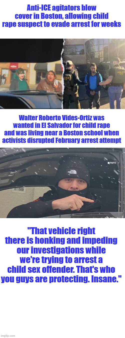Only thing the accomplish is make More & More people want ALL illegals deported. | Anti-ICE agitators blow cover in Boston, allowing child rape suspect to evade arrest for weeks; Walter Roberto Vides-Ortiz was wanted in El Salvador for child rape and was living near a Boston school when activists disrupted February arrest attempt; "That vehicle right there is honking and impeding our investigations while we're trying to arrest a child sex offender. That's who you guys are protecting. Insane." | made w/ Imgflip meme maker