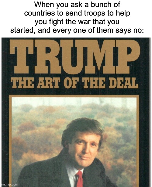 Shart of the Deal | When you ask a bunch of countries to send troops to help you fight the war that you started, and every one of them says no: | image tagged in trump the art of the deal,iran,war on terror,donald trump | made w/ Imgflip meme maker