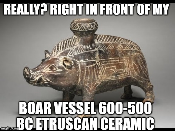 Boar Vessel | REALLY? RIGHT IN FRONT OF MY; BOAR VESSEL 600-500 BC ETRUSCAN CERAMIC | image tagged in boar vessel | made w/ Imgflip meme maker