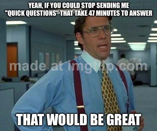 YEAH, IF YOU COULD STOP SENDING ME "QUICK QUESTIONS" THAT TAKE 47 MINUTES TO ANSWER; THAT WOULD BE GREAT | YEAH, IF YOU COULD STOP SENDING ME "QUICK QUESTIONS" THAT TAKE 47 MINUTES TO ANSWER; THAT WOULD BE GREAT | image tagged in memes,that would be great,email,quick,questions,answers | made w/ Imgflip meme maker
