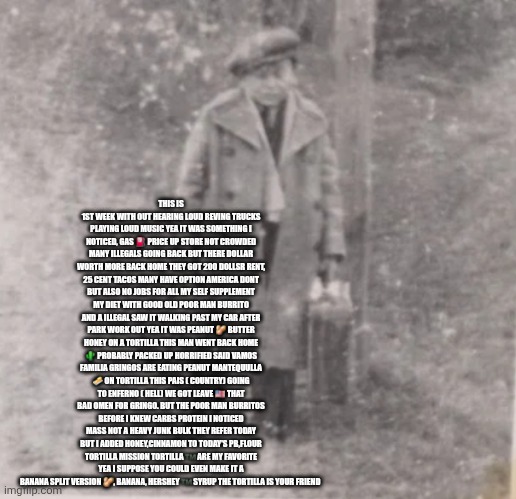 Gringos depression recipe scares the tacos out of illegals | THIS IS 1ST WEEK WITH OUT HEARING LOUD REVING TRUCKS PLAYING LOUD MUSIC YEA IT WAS SOMETHING I NOTICED, GAS ⛽️ PRICE UP STORE NOT CROWDED MANY ILLEGALS GOING BACK BUT THERE DOLLAR WORTH MORE BACK HOME THEY GOT 200 DOLLSR RENT, 25 CENT TACOS MANY HAVE OPTION AMERICA DONT BUT ALSO NO JOBS FOR ALL MY SELF SUPPLEMENT MY DIET WITH GOOD OLD POOR MAN BURRITO AND A ILLEGAL SAW IT WALKING PAST MY CAR AFTER PARK WORK OUT YEA IT WAS PEANUT 🥜 BUTTER HONEY ON A TORTILLA THIS MAN WENT BACK HOME 🌵 PROBABLY PACKED UP HORRIFIED SAID VAMOS FAMILIA GRINGOS ARE EATING PEANUT MANTEQUULLA 🧈 ON TORTILLA THIS PAIS ( COUNTRY) GOING TO ENFERNO ( HELL) WE GOT LEAVE 🇺🇸 THAT BAD OMEN FOR GRINGO. BUT THE POOR MAN BURRITOS BEFORE I KNEW CARBS PROTEIN I NOTICED MASS NOT A HEAVY JUNK BULK THEY REFER TODAY BUT I ADDED HONEY,CINNAMON TO TODAY'S PB,FLOUR TORTILLA MISSION TORTILLA ™️ ARE MY FAVORITE YEA I SUPPOSE YOU COULD EVEN MAKE IT A BANANA SPLIT VERSION 🥜, BANANA, HERSHEY ™️ SYRUP THE TORTILLA IS YOUR FRIEND | image tagged in wtf,recipe | made w/ Imgflip meme maker
