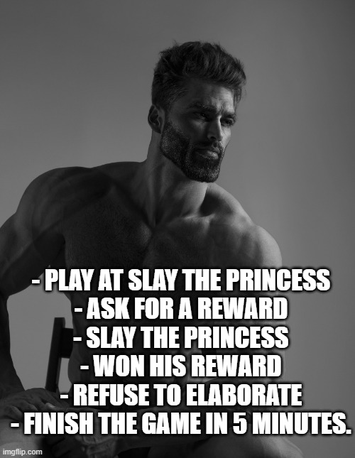 Litteraly my first game. | - PLAY AT SLAY THE PRINCESS
- ASK FOR A REWARD
- SLAY THE PRINCESS
- WON HIS REWARD
- REFUSE TO ELABORATE
- FINISH THE GAME IN 5 MINUTES. | image tagged in giga chad | made w/ Imgflip meme maker