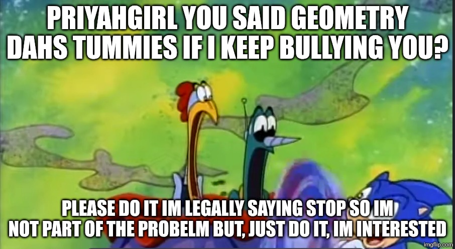 scratch and grounder flabbergasted | PRIYAHGIRL YOU SAID GEOMETRY DAHS TUMMIES IF I KEEP BULLYING YOU? PLEASE DO IT IM LEGALLY SAYING STOP SO IM NOT PART OF THE PROBELM BUT, JUST DO IT, IM INTERESTED | image tagged in scratch and grounder flabbergasted | made w/ Imgflip meme maker