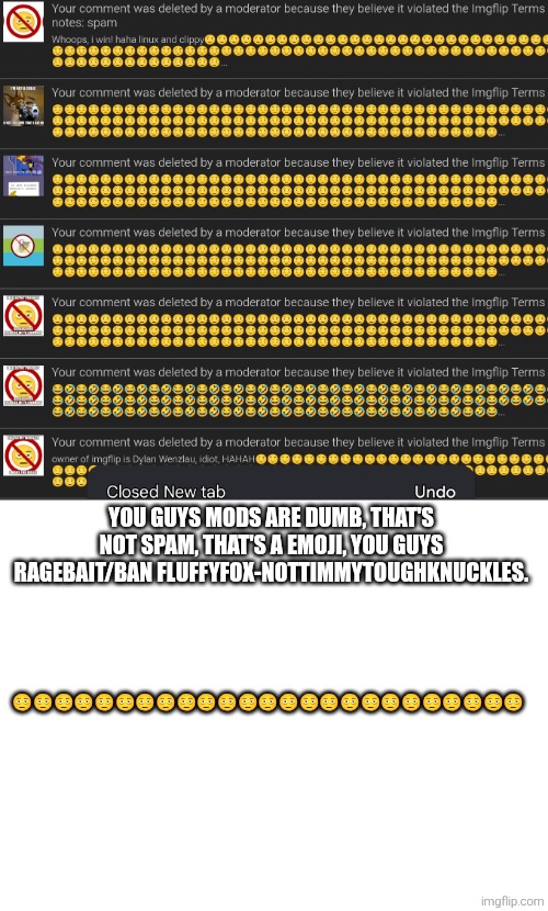 YOU GUYS MODS ARE DUMB, THAT'S NOT SPAM, THAT'S A EMOJI, YOU GUYS RAGEBAIT/BAN FLUFFYFOX-NOTTIMMYTOUGHKNUCKLES. 🫩🫩🫩🫩🫩🫩🫩🫩🫩🫩🫩🫩🫩🫩🫩🫩🫩🫩🫩🫩🫩🫩🫩🫩🫩 | image tagged in blank white template | made w/ Imgflip meme maker
